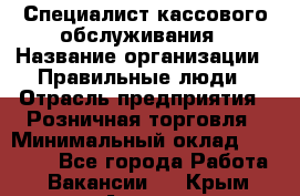 Специалист кассового обслуживания › Название организации ­ Правильные люди › Отрасль предприятия ­ Розничная торговля › Минимальный оклад ­ 30 000 - Все города Работа » Вакансии   . Крым,Алушта